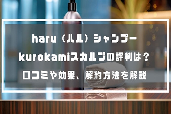 haru（ハル）シャンプー kurokamiスカルプの評判は？口コミや効果、解約方法を解説